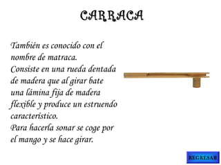 También es conocido con el
nombre de matraca.
Consiste en una rueda dentada
de madera que al girar bate
una lámina fija de madera
flexible y produce un estruendo
característico.
Para hacerla sonar se coge por
el mango y se hace girar.
CARRACACARRACA
REGRESAR
 