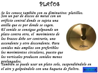 Se les conoce también con su diminutivo: platillos.
Son un par de discos de metal con un
orificio central donde se sujeta una
anilla que es por donde se cogen.
El sonido se consigue golpeando un
plato contra otro, el  movimiento de
los brazos debe ser contrario, uno
ascendente y otro descendente. Para
sonidos más amplios son preferibles
los movimientos circulares, puesto que
los verticales producen sonidos menos
prolongados.
También se puede usar un plato solo, suspendiéndolo en
el aire y golpeándolo con una baqueta de fieltro.
PLATOSPLATOS
REGRESAR
 