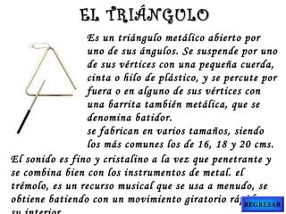 Es un triángulo metálico abierto por
uno de sus ángulos. Se suspende por uno
de sus vértices con una pequeña cuerda,
cinta o hilo de plástico, y se percute por
fuera o en alguno de sus vértices con
una barrita también metálica, que se
denomina batidor.
se fabrican en varios tamaños, siendo
los más comunes los de 16, 18 y 20 cms.
El sonido es fino y cristalino a la vez que penetrante y
se combina bien con los instrumentos de metal. el
trémolo, es un recurso musical que se usa a menudo, se
obtiene batiendo con un movimiento giratorio rápido en
EL TRIÁNGULOEL TRIÁNGULO
REGRESAR
 