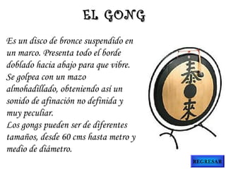 Es un disco de bronce suspendido en
un marco. Presenta todo el borde
doblado hacia abajo para que vibre.
Se golpea con un mazo
almohadillado, obteniendo así un
sonido de afinación no definida y
muy peculiar.
Los gongs pueden ser de diferentes
tamaños, desde 60 cms hasta metro y
medio de diámetro.
EL GONGEL GONG
REGRESAR
 