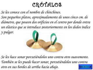 Se les conoce con el nombre de chinchines.
Son pequeños platos, aproximadamente de unos cinco cm. de
diámetro, que poseen dos orificios en el centro por donde entra
un elástico que se introduce posteriormente en los dedos índice
y pulgar.
Se les hace sonar percutiéndolos uno contra otro suavemente.
También se les puede hacer sonar, percutiéndolos uno contra
otro en sus bordes de arriba hacia abajo.
CRÓTALOSCRÓTALOS
REGRESAR
 