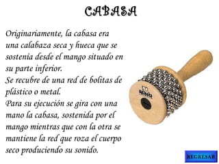 Originariamente, la cabasa era
una calabaza seca y hueca que se
sostenía desde el mango situado en
su parte inferior.
Se recubre de una red de bolitas de
plástico o metal.
Para su ejecución se gira con una
mano la cabasa, sostenida por el
mango mientras que con la otra se
mantiene la red que roza el cuerpo
seco produciendo su sonido.
CABASACABASA
REGRESAR
 