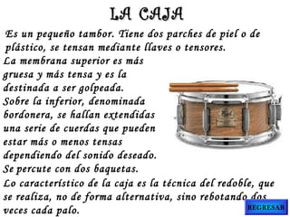 Es un pequeño tambor. Tiene dos parches de piel o de
plástico, se tensan mediante llaves o tensores.
La membrana superior es más
gruesa y más tensa y es la
destinada a ser golpeada.
Sobre la inferior, denominada
bordonera, se hallan extendidas
una serie de cuerdas que pueden
estar más o menos tensas
dependiendo del sonido deseado.
Se percute con dos baquetas.
Lo característico de la caja es la técnica del redoble, que
se realiza, no de forma alternativa, sino rebotando dos
veces cada palo.
LA CAJALA CAJA
REGRESAR
 