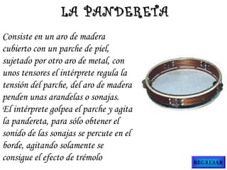Consiste en un aro de madera
cubierto con un parche de piel,
sujetado por otro aro de metal, con
unos tensores el intérprete regula la
tensión del parche, del aro de madera
penden unas arandelas o sonajas.
El intérprete golpea el parche y agita
la pandereta, para sólo obtener el
sonido de las sonajas se percute en el
borde, agitando solamente se
consigue el efecto de trémolo
LA PANDERETALA PANDERETA
REGRESAR
 