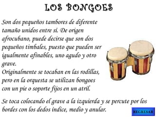 Son dos pequeños tambores de diferente
tamaño unidos entre sí. De origen
afrocubano, puede decirse que son dos
pequeños timbales, puesto que pueden ser
igualmente afinables, uno agudo y otro
grave.
Originalmente se tocaban en las rodillas,
pero en la orquesta se utilizan bongoes
con un pie o soporte fijos en un atril.
Se toca colocando el grave a la izquierda y se percute por los
bordes con los dedos índice, medio y anular.
LOS BONGOESLOS BONGOES
REGRESAR
 