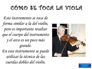 Este instrumento se toca de
forma similar a la del violín,
pero es importante resaltar
que el cuerpo del instrumento
y el arco es un poco más
grande.
En este instrumento se puede
utilizar la técnica de las
cuerdas dobles del violín.
CÓMO SE TOCA LA VIOLACÓMO SE TOCA LA VIOLA
REGRESAR
 