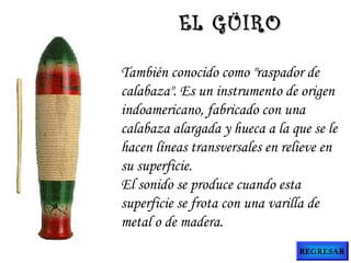 También conocido como "raspador de
calabaza". Es un instrumento de origen
indoamericano, fabricado con una
calabaza alargada y hueca a la que se le
hacen líneas transversales en relieve en
su superficie.
El sonido se produce cuando esta
superficie se frota con una varilla de
metal o de madera.
EL GÜIROEL GÜIRO
REGRESAR
 
