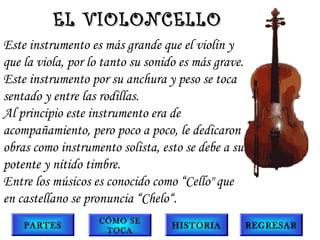 Este instrumento es más grande que el violín y
que la viola, por lo tanto su sonido es más grave.
Este instrumento por su anchura y peso se toca
sentado y entre las rodillas.
Al principio este instrumento era de
acompañamiento, pero poco a poco, le dedicaron
obras como instrumento solista, esto se debe a su
potente y nítido timbre.
Entre los músicos es conocido como “Cello" que
en castellano se pronuncia “Chelo“.
EL VIOLONCELLOEL VIOLONCELLO
PARTES
CÓMO SE
TOCA
HISTORIA REGRESAR
 