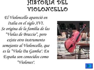 El Violoncello apareció en
Italia en el siglo XVI.
Se origina de la familia de las 
“Violas de Braccio“, pero
existe otro instrumento
semejante al Violoncello, que
es la “Viola Da Gamba". En
España son conocidos como
“Violones".
HISTORIA DELHISTORIA DEL
VIOLONCELLOVIOLONCELLO
 