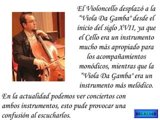 En la actualidad podemos ver conciertos con
ambos instrumentos, esto pude provocar una
confusión al escucharlos.
El Violoncello desplazó a la
“Viola Da Gamba" desde el
inicio del siglo XVII, ya que
el Cello era un instrumento
mucho más apropiado para
los acompañamientos
monódicos, mientras que la
“Viola Da Gamba" era un
instrumento más melódico.
REGRESAR
 