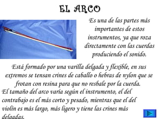 EL ARCOEL ARCO
Está formado por una varilla delgada y flexible, en sus
extremos se tensan crines de caballo o hebras de nylon que se
frotan con resina para que no resbale por la cuerda.
El tamaño del arco varía según el instrumento, el del
contrabajo es el más corto y pesado, mientras que el del
violín es más largo, más ligero y tiene las crines más
delgadas.
Es una de las partes más
importantes de estos
instrumentos, ya que roza
directamente con las cuerdas
produciendo el sonido.
 
