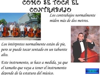 Los contrabajos normalmente
miden más de dos metros.
Los intérpretes normalmente están de pie,
pero se puede tocar sentado en un taburete
alto.
Este instrumento, se hace a medida, ya que
el tamaño que vaya a tener el instrumento
depende de la estatura del músico.
CÓMO SE TOCA ELCÓMO SE TOCA EL
CONTRABAJOCONTRABAJO
REGRESAR
 