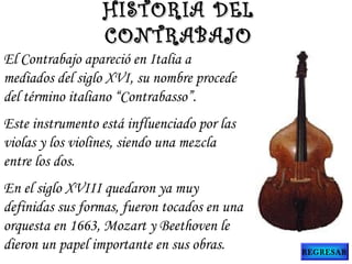 El Contrabajo apareció en Italia a
mediados del siglo XVI, su nombre procede
del término italiano “Contrabasso”.
Este instrumento está influenciado por las
violas y los violines, siendo una mezcla
entre los dos.
En el siglo XVIII quedaron ya muy
definidas sus formas, fueron tocados en una
orquesta en 1663, Mozart y Beethoven le
dieron un papel importante en sus obras.
HISTORIA DELHISTORIA DEL
CONTRABAJOCONTRABAJO
REGRESAR
 