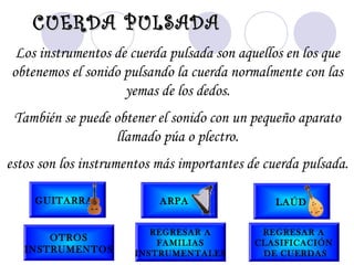 Los instrumentos de cuerda pulsada son aquellos en los que
obtenemos el sonido pulsando la cuerda normalmente con las
yemas de los dedos.
También se puede obtener el sonido con un pequeño aparato
llamado púa o plectro.
estos son los instrumentos más importantes de cuerda pulsada.
CUERDA PULSADACUERDA PULSADA
GUITARRA ARPA LAÚD
OTROS
INSTRUMENTOS
REGRESAR A
FAMILIAS
INSTRUMENTALES
REGRESAR A
CLASIFICACIÓN
DE CUERDAS
 