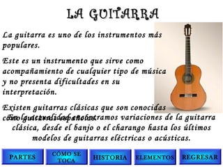 La guitarra es uno de los instrumentos más
populares.
Este es un instrumento que sirve como
acompañamiento de cualquier tipo de música
y no presenta dificultades en su
interpretación.
Existen guitarras clásicas que son conocidas
como guitarras españolas.
LA GUITARRALA GUITARRA
En la actualidad encontramos variaciones de la guitarra
clásica, desde el banjo o el charango hasta los últimos
modelos de guitarras eléctricas o acústicas.
PARTES
CÓMO SE
TOCA
HISTORIA ELEMENTOS REGRESAR
 