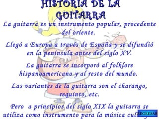 La guitarra es un instrumento popular, procedente
del oriente.
Llegó a Europa a través de España y se difundió
en la península antes del siglo XV.
La guitarra se incorporó al folklore
hispanoamericano y al resto del mundo.
Las variantes de la guitarra son el charango,
requinto, etc.
Pero a principios del siglo XIX la guitarra se
utiliza como instrumento para la música culta y se
HISTORIA DE LAHISTORIA DE LA
GUITARRAGUITARRA
REGRESAR
 