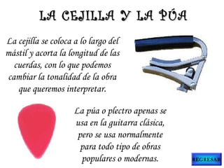 La cejilla se coloca a lo largo del
mástil y acorta la longitud de las
cuerdas, con lo que podemos
cambiar la tonalidad de la obra
que queremos interpretar.
La púa o plectro apenas se
usa en la guitarra clásica,
pero se usa normalmente
para todo tipo de obras
populares o modernas.
LA CEJILLA Y LA PÚALA CEJILLA Y LA PÚA
REGRESAR
 