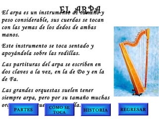 El arpa es un instrumento de tamaño y
peso considerable, sus cuerdas se tocan
con las yemas de los dedos de ambas
manos.
Este instrumento se toca sentado y
apoyándola sobre las rodillas.
Las partituras del arpa se escriben en
dos claves a la vez, en la de Do y en la
de Fa.
Las grandes orquestas suelen tener
siempre arpa, pero por su tamaño muchas
orquestas no cuentan con ella.
EL ARPAEL ARPA
PARTES
CÓMO SE
TOCA
HISTORIA REGRESAR
 