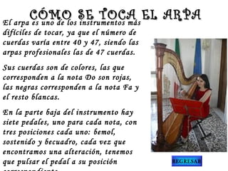 El arpa es uno de los instrumentos más
difíciles de tocar, ya que el número de
cuerdas varía entre 40 y 47, siendo las
arpas profesionales las de 47 cuerdas. 
Sus cuerdas son de colores, las que
corresponden a la nota Do son rojas,
las negras corresponden a la nota Fa y
el resto blancas.
En la parte baja del instrumento hay
siete pedales, uno para cada nota, con
tres posiciones cada uno: bemol,
sostenido y becuadro, cada vez que
encontramos una alteración, tenemos
que pulsar el pedal a su posición
CÓMO SE TOCA EL ARPACÓMO SE TOCA EL ARPA
REGRESAR
 