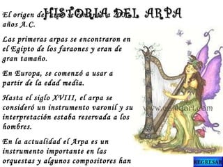 El origen del arpa se remonta a 2000
años A.C.
Las primeras arpas se encontraron en
el Egipto de los faraones y eran de
gran tamaño.
En Europa, se comenzó a usar a
partir de la edad media.
Hasta el siglo XVIII, el arpa se
consideró un instrumento varonil y su
interpretación estaba reservada a los
hombres.
En la actualidad el Arpa es un
instrumento importante en las
orquestas y algunos compositores han
HISTORIA DEL ARPAHISTORIA DEL ARPA
REGRESAR
 