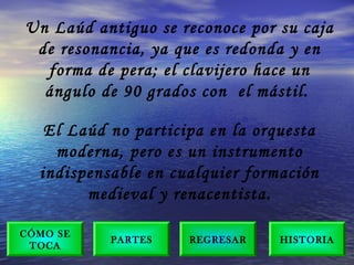 Un Laúd antiguo se reconoce por su caja
de resonancia, ya que es redonda y en
forma de pera; el clavijero hace un
ángulo de 90 grados con  el mástil.
El Laúd no participa en la orquesta
moderna, pero es un instrumento
indispensable en cualquier formación
medieval y renacentista.
PARTES
CÓMO SE
TOCA
HISTORIAREGRESAR
 