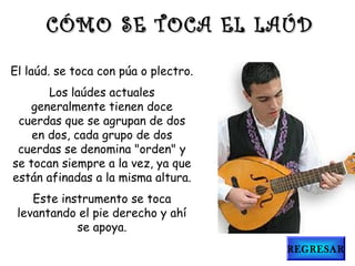 El laúd. se toca con púa o plectro.
Los laúdes actuales
generalmente tienen doce
cuerdas que se agrupan de dos
en dos, cada grupo de dos
cuerdas se denomina "orden" y
se tocan siempre a la vez, ya que
están afinadas a la misma altura.
Este instrumento se toca
levantando el pie derecho y ahí
se apoya.
CÓMO SE TOCA EL LAÚDCÓMO SE TOCA EL LAÚD
REGRESAR
 