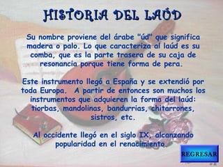 Su nombre proviene del árabe "úd" que significa
madera o palo. Lo que caracteriza al laúd es su
comba, que es la parte trasera de su caja de
resonancia porque tiene forma de pera.
Este instrumento llegó a España y se extendió por
toda Europa.  A partir de entonces son muchos los
instrumentos que adquieren la forma del laúd:
tiorbas, mandolinas, bandurrias, chitarrones,
sistros, etc.
Al occidente llegó en el siglo IX, alcanzando
popularidad en el renacimiento.
HISTORIA DEL LAÚDHISTORIA DEL LAÚD
REGRESAR
 