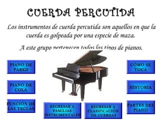 Los instrumentos de cuerda percutida son aquellos en que la
cuerda es golpeada por una especie de maza.
A este grupo pertenecen todos los tipos de pianos.
CUERDA PERCUTIDACUERDA PERCUTIDA
PIANO DE
PARED
PIANO DE
COLA
FUNCIÓN DE
LAS TECLAS
CÓMO SE
TOCA
HISTORIA
PARTES DEL
PIANO
REGRESAR A
FAMILIAS
INSTRUMENTALES
REGRESAR A
CLASIFICACIÓN
DE CUERDAS
 