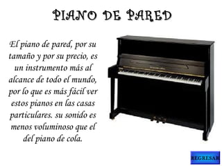 El piano de pared, por su
tamaño y por su precio, es
un instrumento más al
alcance de todo el mundo,
por lo que es más fácil ver
estos pianos en las casas
particulares. su sonido es
menos voluminoso que el
del piano de cola.
PIANO DE PAREDPIANO DE PARED
REGRESAR
 