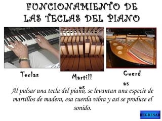 Teclas Martill
os
Cuerd
as
Al pulsar una tecla del piano, se levantan una especie de
martillos de madera, esa cuerda vibra y así se produce el
sonido.
FUNCIONAMIENTO DEFUNCIONAMIENTO DE
LAS TECLAS DEL PIANOLAS TECLAS DEL PIANO
REGRESAR
 