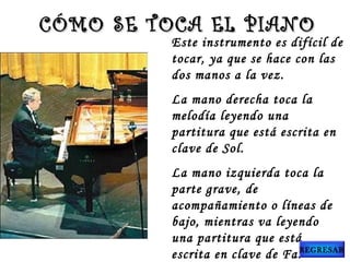 Este instrumento es difícil de
tocar, ya que se hace con las
dos manos a la vez.
La mano derecha toca la
melodía leyendo una
partitura que está escrita en
clave de Sol.
La mano izquierda toca la
parte grave, de
acompañamiento o líneas de
bajo, mientras va leyendo
una partitura que está
escrita en clave de Fa.
CÓMO SE TOCA EL PIANOCÓMO SE TOCA EL PIANO
REGRESAR
 