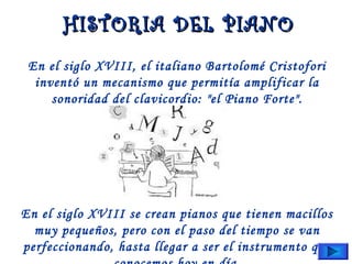 En el siglo XVIII, el italiano Bartolomé Cristofori
inventó un mecanismo que permitía amplificar la
sonoridad del clavicordio: "el Piano Forte".
En el siglo XVIII se crean pianos que tienen macillos
muy pequeños, pero con el paso del tiempo se van
perfeccionando, hasta llegar a ser el instrumento que
HISTORIA DEL PIANOHISTORIA DEL PIANO
 