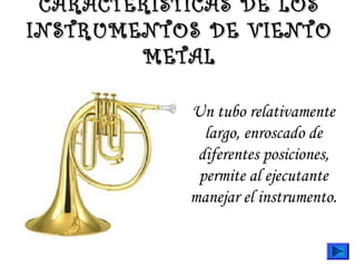 CARACTERÍSTICAS DE LOSCARACTERÍSTICAS DE LOS
INSTRUMENTOS DE VIENTOINSTRUMENTOS DE VIENTO
METALMETAL
Un tubo relativamente
largo, enroscado de
diferentes posiciones,
permite al ejecutante
manejar el instrumento.
 