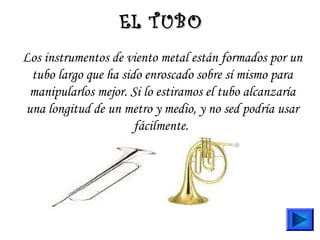 Los instrumentos de viento metal están formados por un
tubo largo que ha sido enroscado sobre sí mismo para
manipularlos mejor. Si lo estiramos el tubo alcanzaría
una longitud de un metro y medio, y no sed podría usar
fácilmente.
EL TUBOEL TUBO
 