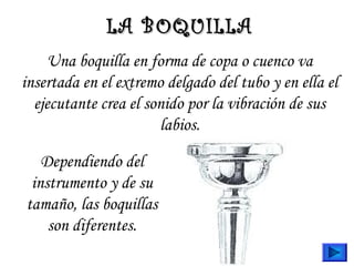 Una boquilla en forma de copa o cuenco va
insertada en el extremo delgado del tubo y en ella el
ejecutante crea el sonido por la vibración de sus
labios.
LA BOQUILLALA BOQUILLA
Dependiendo del
instrumento y de su
tamaño, las boquillas
son diferentes.
 