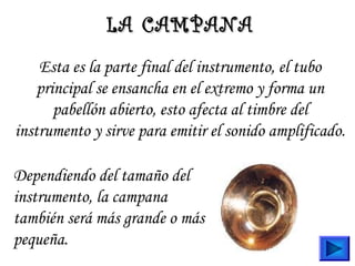 Esta es la parte final del instrumento, el tubo
principal se ensancha en el extremo y forma un
pabellón abierto, esto afecta al timbre del
instrumento y sirve para emitir el sonido amplificado.
LA CAMPANALA CAMPANA
Dependiendo del tamaño del
instrumento, la campana
también será más grande o más
pequeña.
 