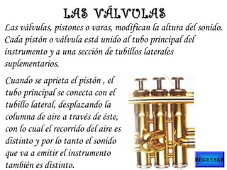 Las válvulas, pistones o varas, modifican la altura del sonido.
Cada pistón o válvula está unido al tubo principal del
instrumento y a una sección de tubillos laterales
suplementarios.
Cuando se aprieta el pistón , el
tubo principal se conecta con el
tubillo lateral, desplazando la
columna de aire a través de éste,
con lo cual el recorrido del aire es
distinto y por lo tanto el sonido
que va a emitir el instrumento
también es distinto.
LAS VÁLVULASLAS VÁLVULAS
REGRESAR
 