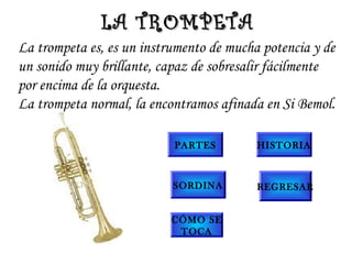 La trompeta es, es un instrumento de mucha potencia y de
un sonido muy brillante, capaz de sobresalir fácilmente
por encima de la orquesta.
La trompeta normal, la encontramos afinada en Si Bemol.
LA TROMPETALA TROMPETA
PARTES
SORDINA
CÓMO SE
TOCA
HISTORIA
REGRESAR
 