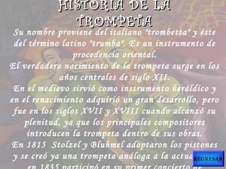 Su nombre proviene del italiano "trombetta" y éste
del término latino "trumba". Es un instrumento de
procedencia oriental.
El verdadero nacimiento de la trompeta surge en los
años centrales de siglo XII.
En el medievo sirvió como instrumento heráldico y
en el renacimiento adquirió un gran desarrollo, pero
fue en los siglos XVII y XVIII cuando alcanzó su
plenitud, ya que los principales compositores
introducen la trompeta dentro de sus obras.
En 1815  Stolzel y Bluhmel adoptaron los pistones
y se creó ya una trompeta análoga a la actual, que
HISTORIA DE LAHISTORIA DE LA
TROMPETATROMPETA
REGRESAR
 