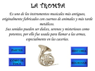 Es uno de los instrumentos musicales más antiguos,
originalmente fabricados con cuernos de animales y más tarde
metálicos.
Sus sonidos pueden ser dulces, serenos y misteriosos como
potentes, por ello fue usada para llamar a las armas,
especialmente en las cacerías.
LA TROMPALA TROMPA
PARTES
CÓMO SE
TOCA
HISTORIA
REGRESAR
 
