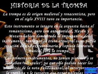 La trompa es de origen medieval y renacentista, pero
en el siglo XVIII tuvo su importancia.
Este instrumento se integra en la orquesta hasta el
romanticismo, pero con anterioridad, Haydn y
Mozart habían demostrada la importancia del
instrumento, tanto por su trato orquestal como por la
creación de una extraordinaria y copiosa literatura
musical para la trompa.
Los primeros instrumentos, no tenían pistones y se
llamaban "naturales", ya que sólo podían tocar los
armónicos de la nota fundamental, al incorporarse a
HISTORIA DE LA TROMPAHISTORIA DE LA TROMPA
REGRESAR
 