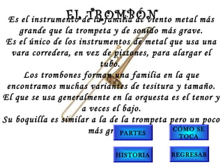 Es el instrumento de la familia de viento metal más
grande que la trompeta y de sonido más grave.
Es el único de los instrumentos de metal que usa una
vara corredera, en vez de pistones, para alargar el
tubo.
Los trombones forman una familia en la que
encontramos muchas variantes de tesitura y tamaño.
El que se usa generalmente en la orquesta es el tenor y
a veces el bajo.
Su boquilla es similar a la de la trompeta pero un poco
más grande.
EL TROMBÓNEL TROMBÓN
PARTES
CÓMO SE
TOCA
HISTORIA REGRESAR
 