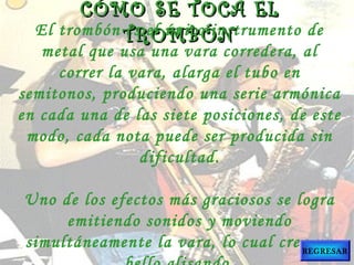 El trombón es el único instrumento de
metal que usa una vara corredera, al
correr la vara, alarga el tubo en
semitonos, produciendo una serie armónica
en cada una de las siete posiciones, de este
modo, cada nota puede ser producida sin
dificultad.
Uno de los efectos más graciosos se logra
emitiendo sonidos y moviendo
simultáneamente la vara, lo cual crea un
CÓMO SE TOCA ELCÓMO SE TOCA EL
TROMBÓNTROMBÓN
REGRESAR
 