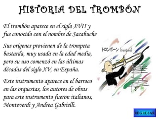 El trombón aparece en el siglo XVII y
fue conocido con el nombre de Sacabuche.
Sus orígenes provienen de la trompeta
bastarda, muy usada en la edad media,
pero su uso comenzó en las últimas
décadas del siglo XV, en España.
Este instrumento aparece en el barroco
en las orquestas, los autores de obras
para este instrumento fueron italianos,
Monteverdi y Andrea Gabrielli.
HISTORIA DEL TROMBÓNHISTORIA DEL TROMBÓN
REGRESAR
 