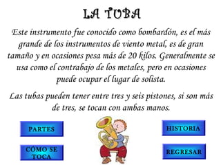 Este instrumento fue conocido como bombardón, es el más
grande de los instrumentos de viento metal, es de gran
tamaño y en ocasiones pesa más de 20 kilos. Generalmente se
usa como el contrabajo de los metales, pero en ocasiones
puede ocupar el lugar de solista.
Las tubas pueden tener entre tres y seis pistones, si son más
de tres, se tocan con ambas manos.
LA TUBALA TUBA
PARTES
CÓMO SE
TOCA
HISTORIA
REGRESAR
 