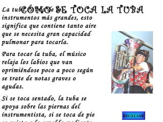 La tuba es uno de los
instrumentos más grandes, esto
significa que contiene tanto aire
que se necesita gran capacidad
pulmonar para tocarla.
Para tocar la tuba, el músico
relaja los labios que van
oprimiéndose poco a poco según
se trate de notas graves o
agudas.
Si se toca sentado, la tuba se
apoya sobre las piernas del
instrumentista, si se toca de pie
CÓMO SE TOCA LA TUBACÓMO SE TOCA LA TUBA
REGRESAR
 
