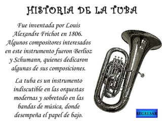 Fue inventada por Louis
Alexandre Frichot en 1806.
Algunos compositores interesados
en este instrumento fueron Berlioz
y Schumann, quienes dedicaron
algunas de sus composiciones.
La tuba es un instrumento
indiscutible en las orquestas
modernas y sobretodo en las
bandas de música, donde
desempeña el papel de bajo.
HISTORIA DE LA TUBAHISTORIA DE LA TUBA
REGRESAR
 