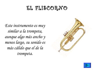 Este instrumento es muy
similar a la trompeta,
aunque algo más ancho y
menos largo, su sonido es
más cálido que el de la
trompeta.
EL FLISCORNOEL FLISCORNO
 