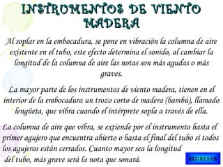 Al soplar en la embocadura, se pone en vibración la columna de aire
existente en el tubo, este efecto determina el sonido, al cambiar la
longitud de la columna de aire las notas son más agudas o más
graves.
La mayor parte de los instrumentos de viento madera, tienen en el
interior de la embocadura un trozo corto de madera (bambú), llamado
lengüeta, que vibra cuando el intérprete sopla a través de ella.
La columna de aire que vibra, se extiende por el instrumento hasta el
primer agujero que encuentra abierto o hasta el final del tubo si todos
los agujeros están cerrados. Cuanto mayor sea la longitud
del tubo, más grave será la nota que sonará.
INSTRUMENTOS DE VIENTOINSTRUMENTOS DE VIENTO
MADERAMADERA
REGRESAR
 