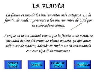 La flauta es uno de los instrumentos más antiguos. En la
familia de madera pertenece a los instrumentos de bisel por
su embocadura cónica.
Aunque en la actualidad vemos que la flauta es de metal, se
encuadra dentro del grupo de viento madera, ya que antes
solían ser de madera, además su timbre va en consonancia
con este tipo de instrumentos.
LA FLAUTALA FLAUTA
OTROS
TIPOS
PARTES
CÓMO SE
TOCA
REGRESAR
 